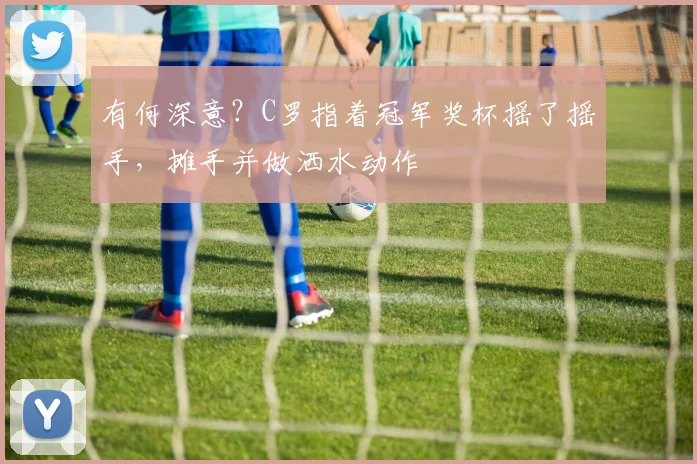 有何深意？C罗指着冠军奖杯摇了摇手，摊手并做洒水动作