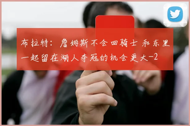 布拉特:詹姆斯不会回骑士 和东里一起留在湖人夺冠的机会更大