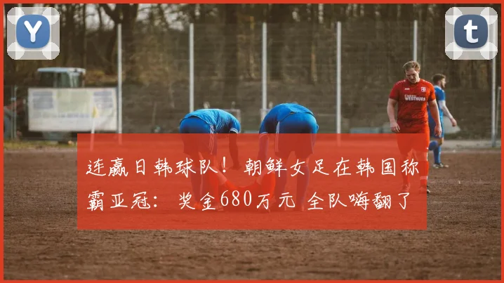 连赢日韩球队!朝鲜女足在韩国称霸亚冠:奖金680万元 全队嗨翻了