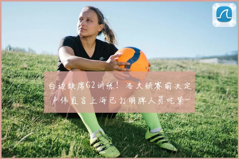 白边缺席G2训练!洛夫顿赛前决定 卢伟直言上海已打明牌人员吃紧