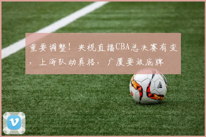 重要调整！央视直播CBA总决赛有变，上海队动真格，广厦要放底牌