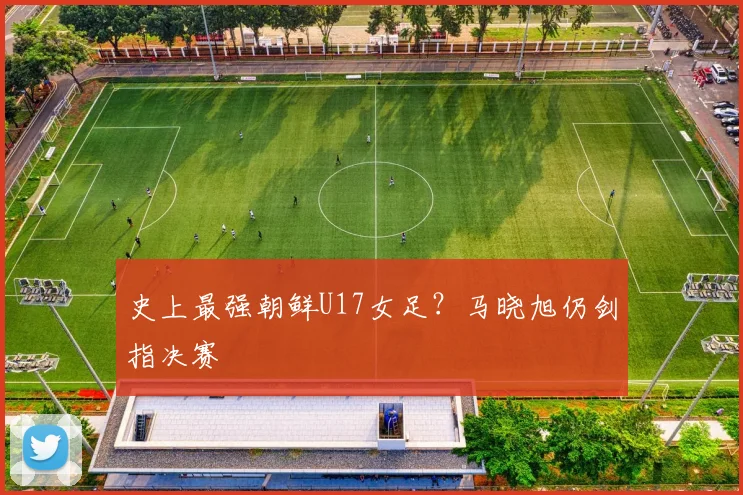 史上最强朝鲜U17女足?马晓旭仍剑指决赛