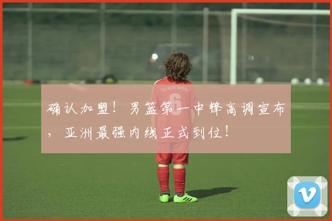 确认加盟!男篮第一中锋高调宣布,亚洲最强内线正式到位!